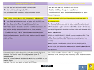 DEFINING RELATIVE CLAUSES NON-DEFINING ( or adding )RELATIVE CLAUSES
- The man who lives next door to Susan is quite strange
- The river which flows through is the Wye.
- The picture which was damaged is worth thousand of pounds
- Jake, who lives next door to Susan, is quite strange
- The Wye, which flows through , is a beautiful river
- This famous picture, which was damaged during the war, is worth
thousand of pounds
These clauses identify which thing the speaker is talking about:
 the clause who lives next door to Susan tells us which man
 the clause which flows through tells us which river
Without the relative clause the sentence would be incomplete. The
man is quite strange makes sense only if we know the man.
A DEFINING RELATIVE CLAUSE doesn’t have commas around it
Most relative clauses are identifying. We use them both in speech
and in writing.
These clauses add extra information about something which is
already identified.
The clause who lives next door to Susan adds information about
Jake. But we can say the sentence without the relative clause. Jake
is quite strange makes sense because the name Jake identifies who
we are talking about.
A NON-DEFINING RELATIVE CLAUSE has commas around it. If the
adding clause is at the end of the sentence, we only need one
comma.
Adding clauses can be rather formal. We use them mainly in
writing. They are common in news reports. In speech we often use
two sentences
Sometimes we can leave the pronoun out of an identifying clause.
Example: The woman (who) you met yesterday works in
advertisement.
Note: we cannot leave the pronoun out when it is the subject of the
relative clause.
Example: The man who spoke to Sue is Sarah’s boss.
We cannot leave the pronoun out of an adding clause.
Example: Sarah, whom you met yesterday, works in advertisement.
 