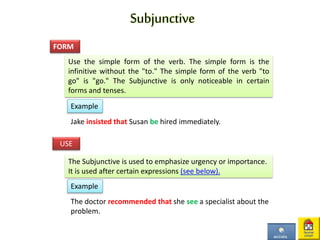 Subjunctive
Use the simple form of the verb. The simple form is the
infinitive without the "to." The simple form of the verb "to
go" is "go." The Subjunctive is only noticeable in certain
forms and tenses.
FORM
The Subjunctive is used to emphasize urgency or importance.
It is used after certain expressions (see below).
USE
Example
Jake insisted that Susan be hired immediately.
The doctor recommended that she see a specialist about the
problem.
Example
 
