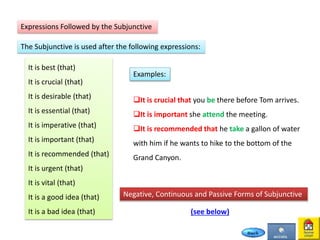 Expressions Followed by the Subjunctive
The Subjunctive is used after the following expressions:
It is best (that)
It is crucial (that)
It is desirable (that)
It is essential (that)
It is imperative (that)
It is important (that)
It is recommended (that)
It is urgent (that)
It is vital (that)
It is a good idea (that)
It is a bad idea (that)
It is crucial that you be there before Tom arrives.
It is important she attend the meeting.
It is recommended that he take a gallon of water
with him if he wants to hike to the bottom of the
Grand Canyon.
Examples:
Negative, Continuous and Passive Forms of Subjunctive
(see below)
 
