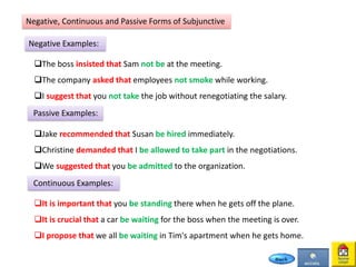 Negative, Continuous and Passive Forms of Subjunctive
Negative Examples:
The boss insisted that Sam not be at the meeting.
The company asked that employees not smoke while working.
I suggest that you not take the job without renegotiating the salary.
Passive Examples:
Jake recommended that Susan be hired immediately.
Christine demanded that I be allowed to take part in the negotiations.
We suggested that you be admitted to the organization.
Continuous Examples:
It is important that you be standing there when he gets off the plane.
It is crucial that a car be waiting for the boss when the meeting is over.
I propose that we all be waiting in Tim's apartment when he gets home.
 