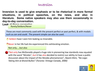 Inversion
Inversion is used to give emphasis or to be rhetorical in more formal
situations, in political speeches, on the news, and also in
literature. Some native speakers may also use them occasionally in
day-to-day conversation.
Look at these examples,
Rarely/Seldom/Never
These are most commonly used with the present perfect or past perfect, & with modals
such as can and could. The present simple can also be used.
Seldom have I seen him looking so miserable.
Never in her life had she experienced this exhilarating emotion.
Not only.....but also
"Not only has McDonalds played a huge role in pioneering low standards now equated
with the word "McJobs", but it has also decided to restrict our ability to have a public
discussion about the impact of the McJobs phenomenon", Naomi Klein, "No Logo:
Taking Aim at Brand Bullies" (Toronto: Vintage Canada, 2000)
 