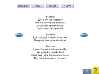 1- About
(‫)عن‬ a. On the subject of
This is a story about elephants
(‫يقارب‬ ‫)ما‬ b. Approximately
He is about ten years old
2- Above
( ‫من‬ ‫أعلى‬-‫فوق‬ ) a. Higher than; over
The plane flew above the clouds
3- Across
(‫)عبر‬ a. From one side to the other
We walked across the field
(‫المقابلة‬ ‫الجهة‬ ‫)في‬ b. On the other side of
There is a store across the street
Definition A&B D to O P to W
 