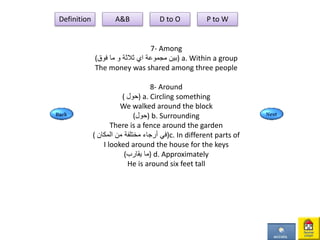 7- Among
( ‫مجموعة‬ ‫بين‬‫اي‬‫ثالثة‬‫و‬‫فوق‬ ‫ما‬ ) a. Within a group
The money was shared among three people
8- Around
( ‫)حول‬ a. Circling something
We walked around the block
(‫)حول‬ b. Surrounding
There is a fence around the garden
( ‫المكان‬ ‫من‬ ‫مختلفة‬ ‫أرجاء‬ ‫)في‬c. In different parts of
I looked around the house for the keys
(‫يقارب‬ ‫)ما‬ d. Approximately
He is around six feet tall
Definition A&B D to O P to W
 