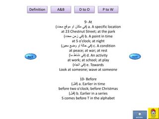 9- At
( ‫مكان‬ ‫في‬‫او‬‫محدد‬ ‫موقع‬ ) a. A specific location
at 23 Chestnut Street; at the park
(‫محدد‬ ‫زمن‬ ‫)في‬ b. A point in time
at 5 o'clock; at night
( ‫حالة‬ ‫في‬‫او‬‫معين‬ ‫وضع‬ ) c. A condition
at peace; at war; at rest
(‫ما‬ ‫نشاط‬ ‫)في‬ d. An activity
at work; at school; at play
(‫اتجاه‬ ‫)في‬ e. Towards
Look at someone; wave at someone
10- Before
(‫)قبل‬ a. Earlier in time
before two o'clock; before Christmas
(‫)قبل‬ b. Earlier in a series
S comes before T in the alphabet
Definition A&B D to O P to W
 