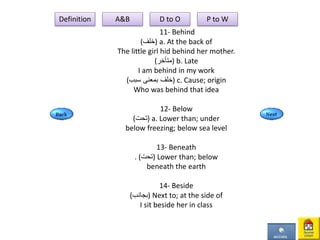 11- Behind
(‫)خلف‬ a. At the back of
The little girl hid behind her mother.
(‫)متأخر‬ b. Late
I am behind in my work
(‫سبب‬ ‫بمعنى‬ ‫)خلف‬ c. Cause; origin
Who was behind that idea
12- Below
(‫)تحت‬ a. Lower than; under
below freezing; below sea level
13- Beneath
. (‫)تحت‬ Lower than; below
beneath the earth
14- Beside
(‫)بجانب‬ Next to; at the side of
I sit beside her in class
Definition A&B D to O P to W
 
