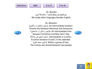 15- Besides
( ً‫ا‬‫أيض‬-‫إلى‬ ‫باإلضافة‬ ) Also; as well as
We study other languages besides English
16- Between
( ‫موقعين‬ ‫بين‬‫او‬‫مكانين‬ ) a. An intermediate location:
Toronto lies between Montreal and Vancouver.
( ‫بين‬‫زمانين‬‫او‬‫مناسبتين‬ ) b. An intermediate time
between Christmas and New Year's Day
(‫سلسلة‬ ‫في‬ ‫شيئين‬ ‫)بين‬ c. Intermediate in a series:
B comes between A and C in the alphabet.
(‫مجموعتين‬ ‫)بين‬ d. Within a group of two:
The money was shared between two people
Definition A&B D to O P to W
 