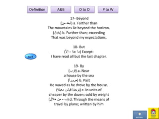 17- Beyond
(‫من‬ ‫)أبعد‬ a. Farther than
The mountains lie beyond the horizon.
(‫)يفوق‬ b. Further than; exceeding
That was beyond my expectations.
18- But
( ‫عدا‬ ‫ما‬-‫ا‬‫ل‬‫إ‬ ) Except:
I have read all but the last chapter.
19- By
(‫)قرب‬ a. Near
a house by the sea
(ً‫ا‬‫)مرور‬ b. Past
He waved as he drove by the house.
(‫معينة‬ ‫قياس‬ ‫)بوحدة‬ c. In units of
cheaper by the dozen; sold by weight
( ‫ب‬-‫خالل‬ ‫من‬ ) d. Through the means of
travel by plane; written by him
Definition A&B D to O P to W
 