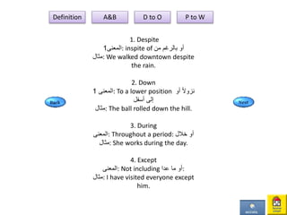 1. Despite
‫المعنى‬1 : inspite of ‫من‬ ‫بالرغم‬ ‫أو‬
‫:مثال‬ We walked downtown despite
the rain.
2. Down
‫المعنى‬1 : To a lower position ‫أو‬ ً‫ل‬‫نزو‬
‫أسفل‬ ‫إلى‬
‫:مثال‬ The ball rolled down the hill.
3. During
‫:المعنى‬ Throughout a period: ‫خالل‬ ‫أو‬
‫:مثال‬ She works during the day.
4. Except
‫:المعنى‬ Not including ‫عدا‬ ‫ما‬ ‫:أو‬
‫:مثال‬ I have visited everyone except
him.
Definition A&B D to O P to W
 