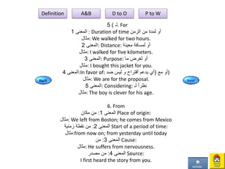 ‫لـ‬)5 . For
‫المعنى‬1 : Duration of time ‫الزمن‬ ‫من‬ ‫لمدة‬ ‫أو‬
‫:مثال‬ We walked for two hours.
‫المعنى‬2 : Distance: ‫معينة‬ ‫لمسافة‬ ‫أو‬
‫:مثال‬ I walked for five kilometers.
‫المعنى‬3 : Purpose: ‫ما‬ ‫لغرض‬ ‫أو‬
‫:مثال‬ I bought this jacket for you.
‫المعنى‬4 :In favor of: ‫مع‬ ‫أو‬(‫يدعم‬ ‫أي‬‫أقتراح‬‫ضد‬ ‫ليس‬ ‫و‬ )
‫:مثال‬ We are for the proposal.
‫المعنى‬5 : Considering: ‫لـ‬ ً‫ا‬‫نظر‬
‫:مثال‬ The boy is clever for his age.
6. From
‫المعنى‬1:‫مكان‬ ‫من‬ Place of origin:
‫:مثال‬ We left from Boston; he comes from Mexico
‫المعنى‬2:‫زمنية‬ ‫نقطة‬ ‫من‬ Start of a period of time:
‫:مثال‬from now on; from yesterday until today
‫المعنى‬3:‫من‬ Cause:
‫:مثال‬ He suffers from nervousness.
‫المعنى‬4:‫مصدر‬ ‫من‬ Source:
I first heard the story from you.
Definition A&B D to O P to W
 