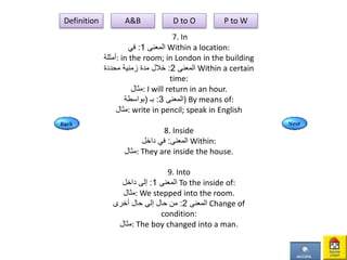 7. In
‫المعنى‬1:‫في‬ Within a location:
‫:أمثلة‬ in the room; in London in the building
‫المعنى‬2:‫محددة‬ ‫زمنية‬ ‫مدة‬ ‫خالل‬ Within a certain
time:
‫:مثال‬ I will return in an hour.
‫المعنى‬3:‫بـ‬(‫بواسطة‬ ) By means of:
‫:مثال‬ write in pencil; speak in English
8. Inside
‫المعنى‬:‫داخل‬ ‫في‬ Within:
‫:مثال‬ They are inside the house.
9. Into
‫المعنى‬1:‫داخل‬ ‫إلى‬ To the inside of:
‫:مثال‬ We stepped into the room.
‫المعنى‬2:‫أخرى‬ ‫حال‬ ‫إلى‬ ‫حال‬ ‫من‬ Change of
condition:
‫:مثال‬ The boy changed into a man.
Definition A&B D to O P to W
 
