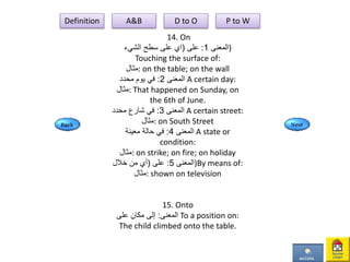 14. On
‫المعنى‬1:‫على‬(‫اي‬‫الشيء‬ ‫سطح‬ ‫على‬ )
Touching the surface of:
‫:مثال‬ on the table; on the wall
‫المعنى‬2:‫محدد‬ ‫يوم‬ ‫في‬ A certain day:
‫:مثال‬ That happened on Sunday, on
the 6th of June.
‫المعنى‬3:‫محدد‬ ‫شارع‬ ‫في‬ A certain street:
‫:مثال‬ on South Street
‫المعنى‬4:‫معينة‬ ‫حالة‬ ‫في‬ A state or
condition:
‫:مثال‬ on strike; on fire; on holiday
‫المعنى‬5:‫على‬(‫خالل‬ ‫من‬ ‫أي‬ )By means of:
‫:مثال‬ shown on television
15. Onto
‫المعنى‬:‫على‬ ‫مكان‬ ‫إلى‬ To a position on:
The child climbed onto the table.
Definition A&B D to O P to W
 