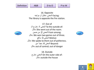 16. Opposite
‫المعنى‬:‫مواجه‬ ‫أو‬ ‫مقابل‬ Facing:
The library is opposite the fire station.
17. Out of
‫المعنى‬1:‫خارج‬‫الـ‬ To the outside of:
‫:مثال‬ She went out of the room.
‫المعنى‬2:‫ضمن‬ ‫من‬ From among:
‫:مثال‬ We won two games out of three.
‫المعنى‬3:‫بدافع‬ Motive:
‫:مثال‬ We spoke to them out of politeness.
‫المعنى‬4:‫بعيدأ‬‫عن‬ Beyond:
‫:مثال‬ out of control; out of danger
18. Outside
‫المعنى‬:‫خارج‬ On the outer side of:
‫:مثال‬ outside the house
Definition A&B D to O P to W
 