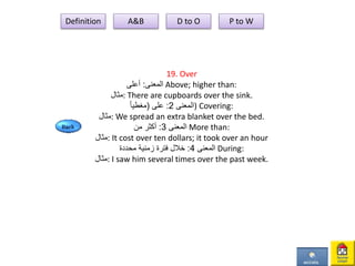 19. Over
‫المعنى‬:‫أعلى‬ Above; higher than:
‫:مثال‬ There are cupboards over the sink.
‫المعنى‬2:‫على‬(ً‫ا‬‫مغطي‬ ) Covering:
‫:مثال‬ We spread an extra blanket over the bed.
‫المعنى‬3:‫من‬ ‫أكثر‬ More than:
‫:مثال‬ It cost over ten dollars; it took over an hour
‫المعنى‬4:‫محددة‬ ‫زمنية‬ ‫فترة‬ ‫خالل‬ During:
‫:مثال‬ I saw him several times over the past week.
Definition A&B D to O P to W
 