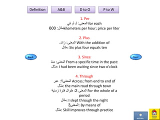 1. Per
‫المعنى‬:‫في‬ ‫أو‬ ‫لـ‬ for each
‫مثال‬:600 kilometers per hour; price per liter
2. Plus
. ‫المعنى‬:‫زائد‬ With the addition of
‫:مثال‬ Six plus four equals ten
3. Since
‫المعنى‬:‫منذ‬ From a specific time in the past:
‫:مثال‬ I had been waiting since two o'clock
4. Through
‫المعنى‬1:‫عبر‬ Across; from end to end of
‫:مثال‬ the main road through town
‫المعنى‬2:‫زمنية‬ ‫فترة‬ ‫طوال‬ For the whole of a
period
‫:مثال‬ I slept through the night
‫المعنى‬3 : By means of
‫:مثال‬ Skill improves through practice
Definition A&B D to O P to W
 