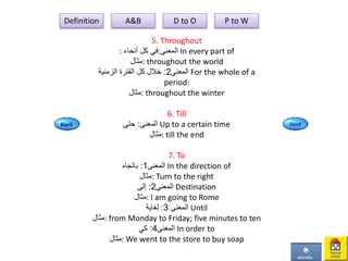 5. Throughout
: ‫المعنى‬:‫أنحاء‬ ‫كل‬ ‫في‬ In every part of
‫:مثال‬ throughout the world
‫المعنى‬2:‫الزمنية‬ ‫الفترة‬ ‫كل‬ ‫خالل‬ For the whole of a
period:
‫:مثال‬ throughout the winter
6. Till
‫المعنى‬:‫حتى‬ Up to a certain time
‫:مثال‬ till the end
7. To
‫المعنى‬1:‫باتجاه‬ In the direction of
‫:مثال‬ Turn to the right
‫المعنى‬2:‫إلى‬ Destination
‫:مثال‬ I am going to Rome
‫المعنى‬3:‫لغاية‬ Until
‫:مثال‬ from Monday to Friday; five minutes to ten
‫المعنى‬4:‫كي‬ In order to
‫:مثال‬ We went to the store to buy soap
Definition A&B D to O P to W
 