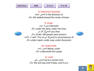 8. Toward (or Towards)
‫المعنى‬:‫باتجاه‬ In the direction of
‫:مثال‬ We walked toward the center of town
9. Under
‫المعنى‬1:‫تحت‬ Beneath
‫:مثال‬ under the desk; under the trees
‫المعنى‬2:‫من‬ ‫أقل‬ Less than
‫:مثال‬ Under 100 people were present
‫المعنى‬3:‫قيد‬ ‫في‬(‫مثال‬:‫اإلنشاء‬ ‫أو‬ ‫التنفيذ‬ ) In circumstances of
‫:مثال‬ under repair; under way; under discussion
10. Underneath
‫المعنى‬:‫تحت‬ Below, under
‫:مثال‬ underneath the carpet
11. Until
‫المعنى‬:‫حتى‬ Up to a certain time
‫:مثال‬ She will stay until Friday; until 5 p.m
Definition A&B D to O P to W
 