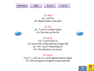 12. Upon
‫المعنى‬:‫على‬ on
‫:مثال‬ depend upon; rely upon
13. Up
‫المعنى‬1:‫أعلى‬ In a higher place
‫:مثال‬ She lives up the hill
14. Up to
‫المعنى‬1:‫لغاية‬ As far as
‫:مثال‬ up to now; I have read up to page 100
‫المعنى‬2:‫على‬ ‫معتمدا‬ Depending on
‫:مثال‬ The decision is up to you
15. Versus
‫المعنى‬:‫ضد‬(‫القانون‬ ‫في‬‫و‬‫الرياضة‬ ) Against (sports, legal)
‫:مثال‬ The next game is England versus Australia
Definition A&B D to O P to W
 