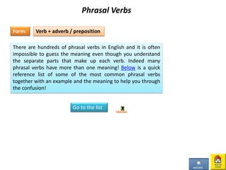 Phrasal Verbs
Form:
There are hundreds of phrasal verbs in English and it is often
impossible to guess the meaning even though you understand
the separate parts that make up each verb. Indeed many
phrasal verbs have more than one meaning! Below is a quick
reference list of some of the most common phrasal verbs
together with an example and the meaning to help you through
the confusion!
Verb + adverb / preposition
Go to the list
 
