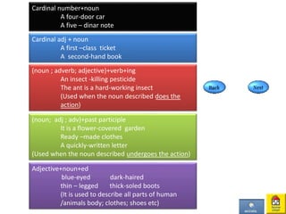 Cardinal number+noun
A four-door car
A five – dinar note
Cardinal adj + noun
A first –class ticket
A second-hand book
(noun ; adverb; adjective)+verb+ing
An insect -killing pesticide
The ant is a hard-working insect
(Used when the noun described does the
action)
(noun; adj ; adv)+past participle
It is a flower-covered garden
Ready –made clothes
A quickly-written letter
(Used when the noun described undergoes the action)
Adjective+noun+ed
blue-eyed dark-haired
thin – legged thick-soled boots
(It is used to describe all parts of human
/animals body; clothes; shoes etc)
 