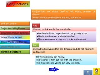 Conjunctions
and, but and or
Parallel Structure
Conjunctions are words used to link words, phrases or
clauses.
Some common conjunctions are and, but and or.
Use and to link words that are similar.
We buy fruit and vegetables at the grocery store.
The house is warm and comfortable.
There were several cars and trucks in the street.
And
Use but to link words that are different and do not normally
go together.
He works quickly but neatly.
The teacher is firm but fair with the children.
The musicians are young but very talented.
But
Conjunctions Linking Phrases
Conjunctions That Join Sentences
Other Words for and
Other Words Used for but
Other Words for or
 