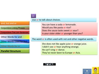 Use or to talk about choices.
You can have a soda or lemonade.
Would you like pasta or rice?
Does the sauce taste sweet or sour?
Is your sister older or younger than you?
Or
The word or is often used with not and other negative words.
She does not like apple juice or orange juice.
I didn’t see or hear anything strange.
He can’t sing or dance.
They’ve never been to Europe or Asia.
and, but and or
Parallel Structure
Conjunctions Linking Phrases
Conjunctions That Join Sentences
Other Words for and
Other Words Used for but
Other Words for or
 