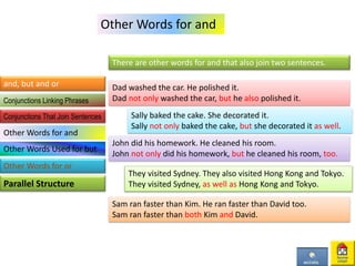 Other Words for and
There are other words for and that also join two sentences.
Dad washed the car. He polished it.
Dad not only washed the car, but he also polished it.
Sally baked the cake. She decorated it.
Sally not only baked the cake, but she decorated it as well.
John did his homework. He cleaned his room.
John not only did his homework, but he cleaned his room, too.
They visited Sydney. They also visited Hong Kong and Tokyo.
They visited Sydney, as well as Hong Kong and Tokyo.
Sam ran faster than Kim. He ran faster than David too.
Sam ran faster than both Kim and David.
and, but and or
Parallel Structure
Conjunctions Linking Phrases
Conjunctions That Join Sentences
Other Words for and
Other Words Used for but
Other Words for or
 
