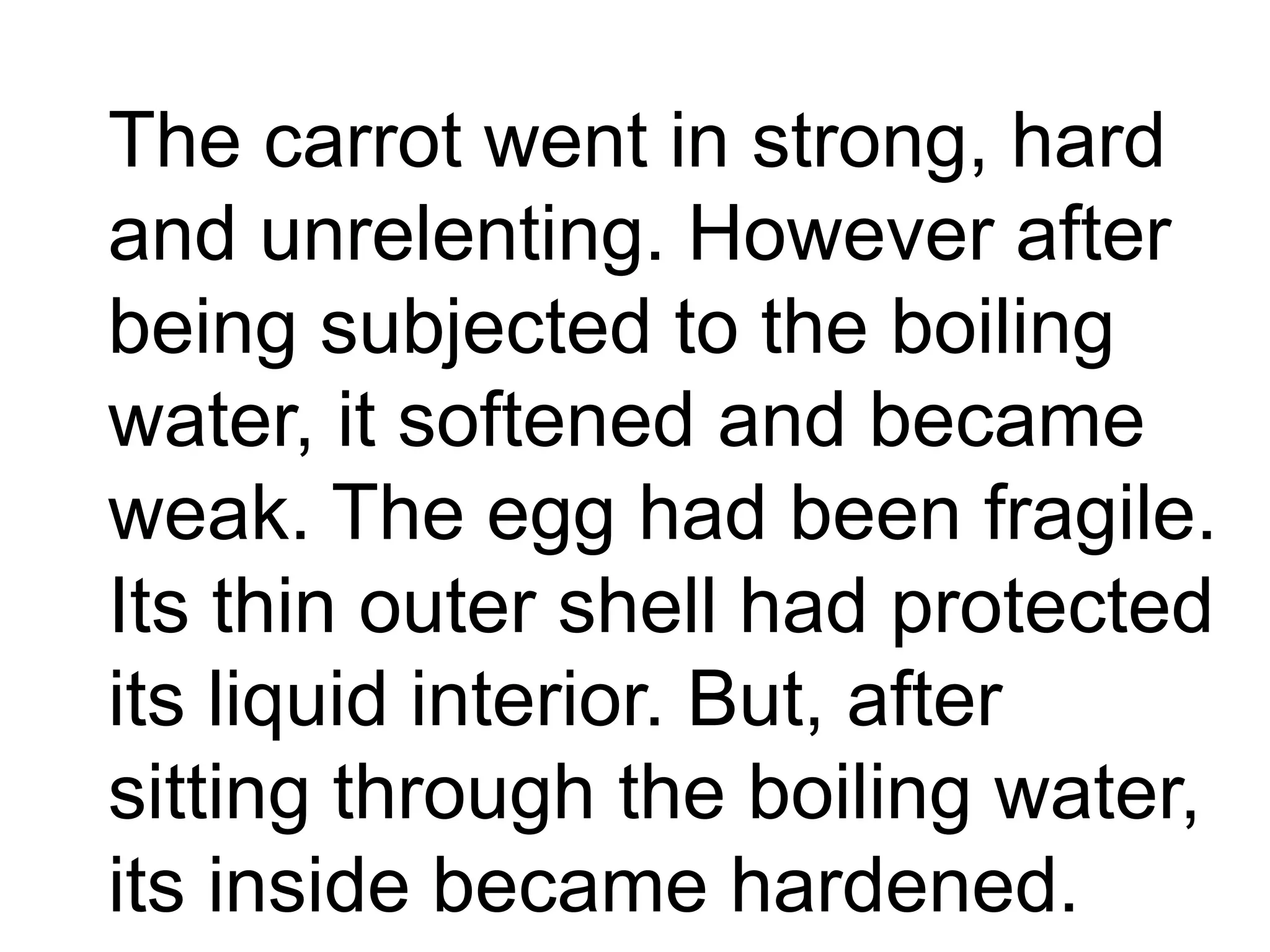 The carrot went in strong, hard
and unrelenting. However after
being subjected to the boiling
water, it softened and became
weak. The egg had been fragile.
Its thin outer shell had protected
its liquid interior. But, after
sitting through the boiling water,
its inside became hardened.
 