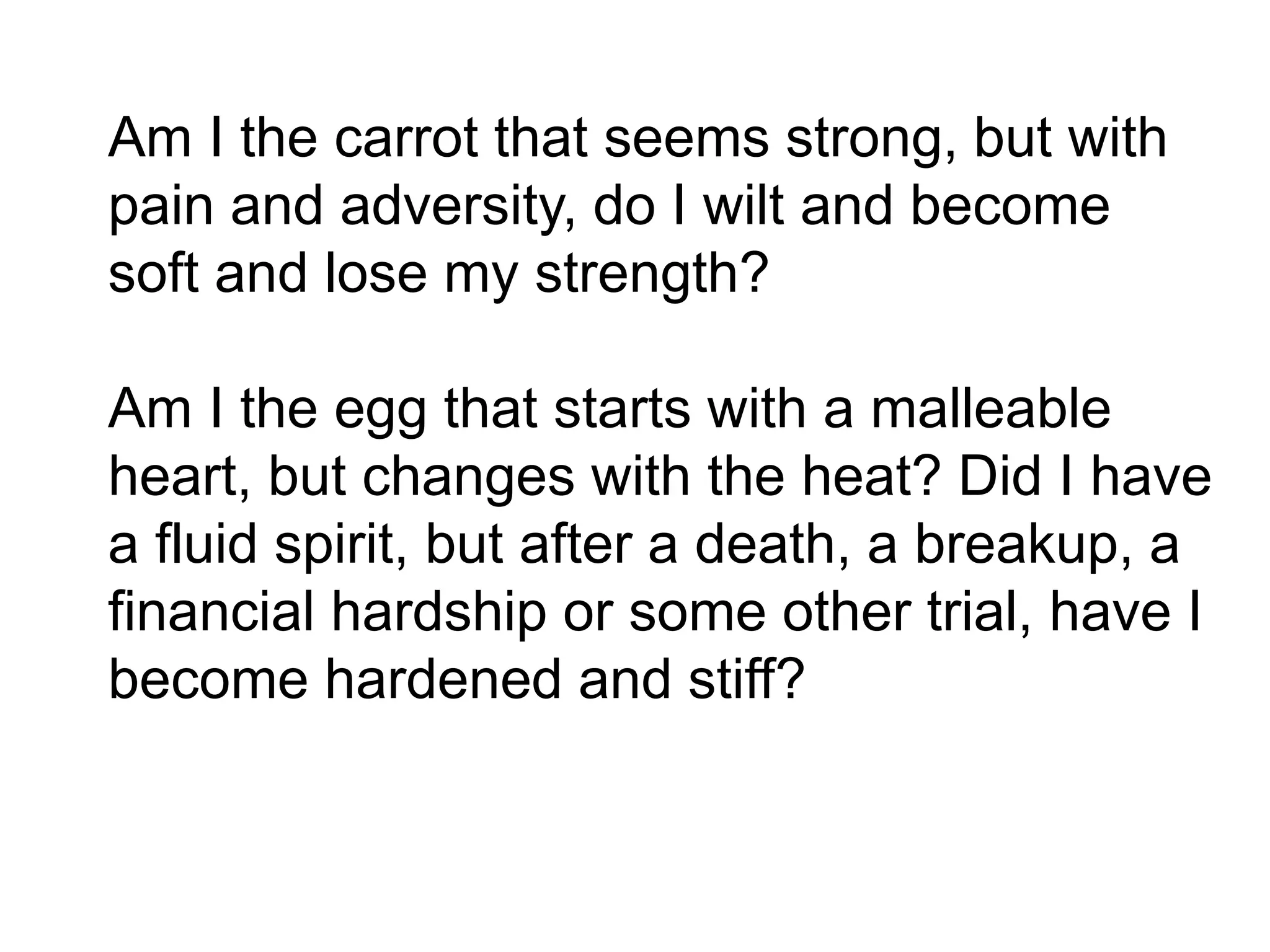 Am I the carrot that seems strong, but with
pain and adversity, do I wilt and become
soft and lose my strength?
Am I the egg that starts with a malleable
heart, but changes with the heat? Did I have
a fluid spirit, but after a death, a breakup, a
financial hardship or some other trial, have I
become hardened and stiff?
 
