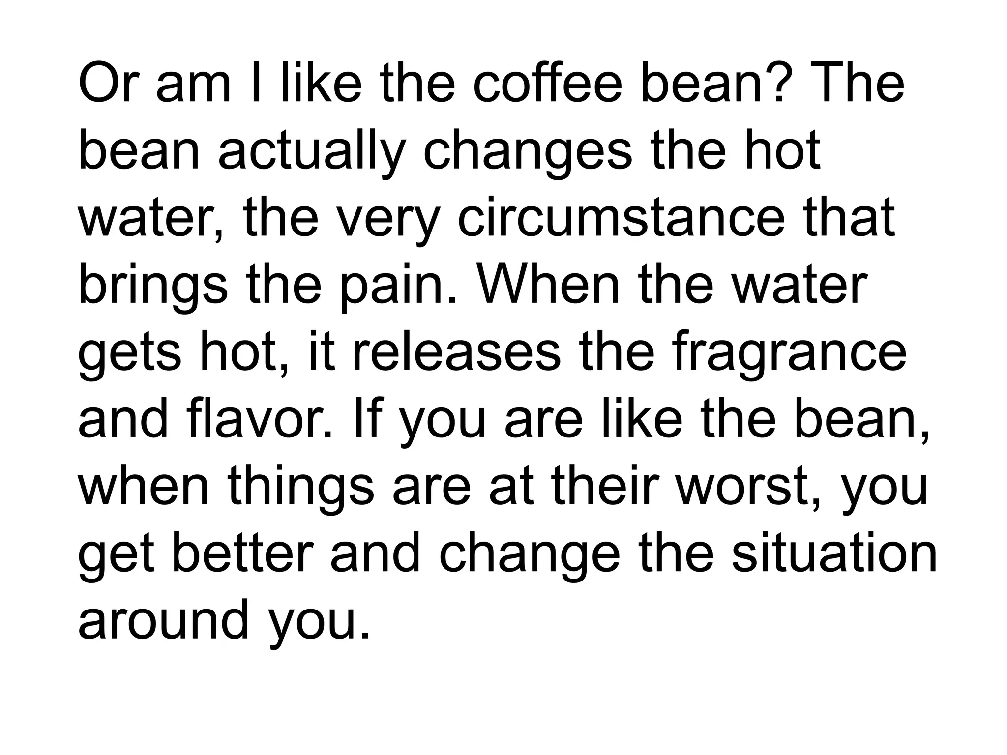 Or am I like the coffee bean? The
bean actually changes the hot
water, the very circumstance that
brings the pain. When the water
gets hot, it releases the fragrance
and flavor. If you are like the bean,
when things are at their worst, you
get better and change the situation
around you.
 