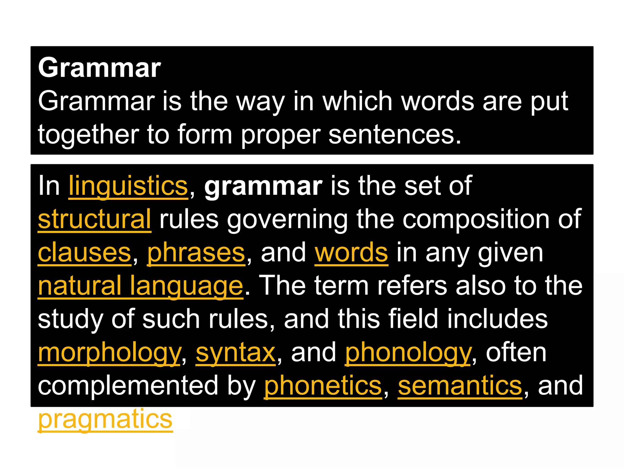 Grammar
Grammar is the way in which words are put
together to form proper sentences.
In linguistics, grammar is the set of
structural rules governing the composition of
clauses, phrases, and words in any given
natural language. The term refers also to the
study of such rules, and this field includes
morphology, syntax, and phonology, often
complemented by phonetics, semantics, and
pragmatics.
 