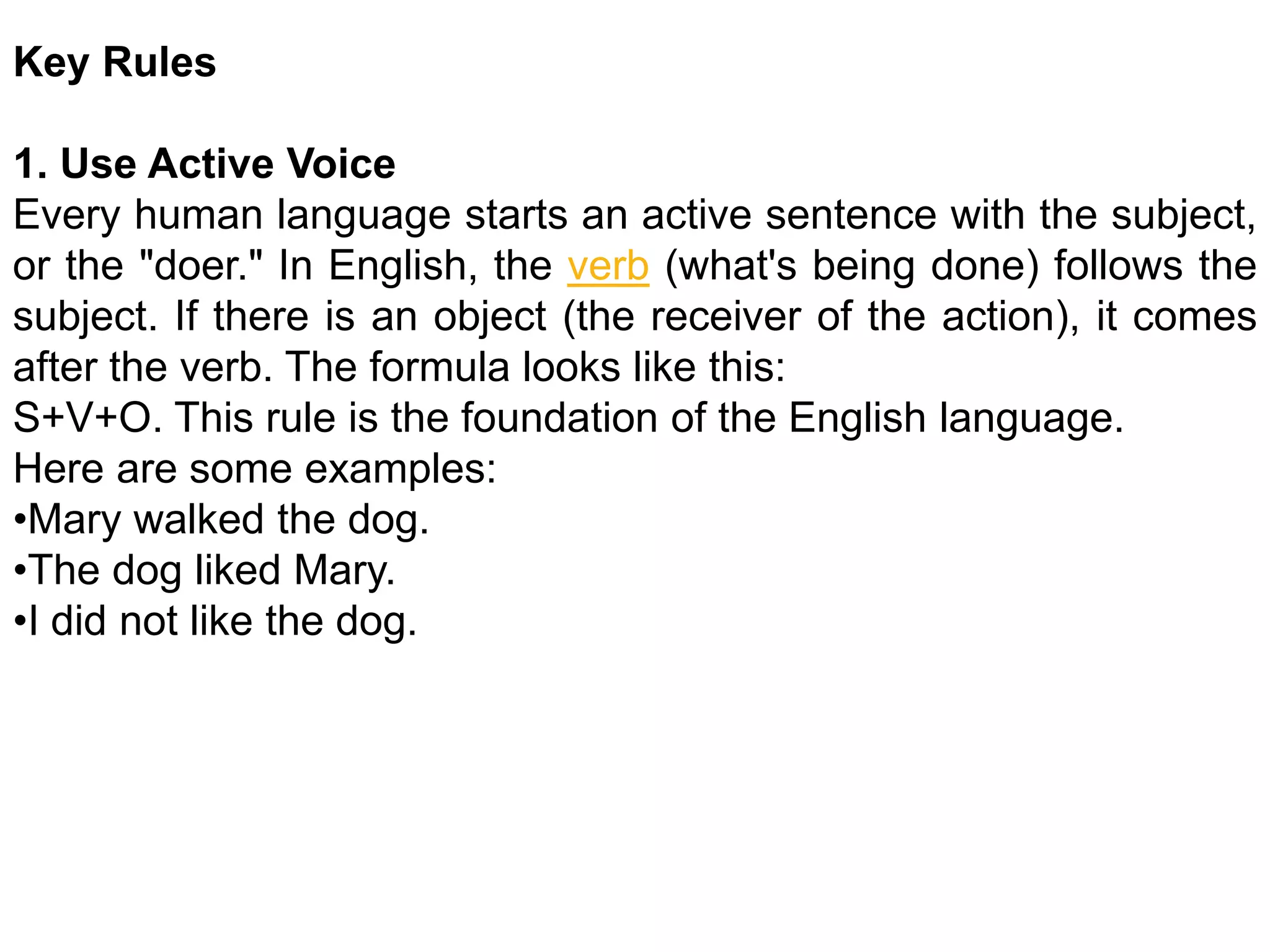 Key Rules
1. Use Active Voice
Every human language starts an active sentence with the subject,
or the "doer." In English, the verb (what's being done) follows the
subject. If there is an object (the receiver of the action), it comes
after the verb. The formula looks like this:
S+V+O. This rule is the foundation of the English language.
Here are some examples:
•Mary walked the dog.
•The dog liked Mary.
•I did not like the dog.
 
