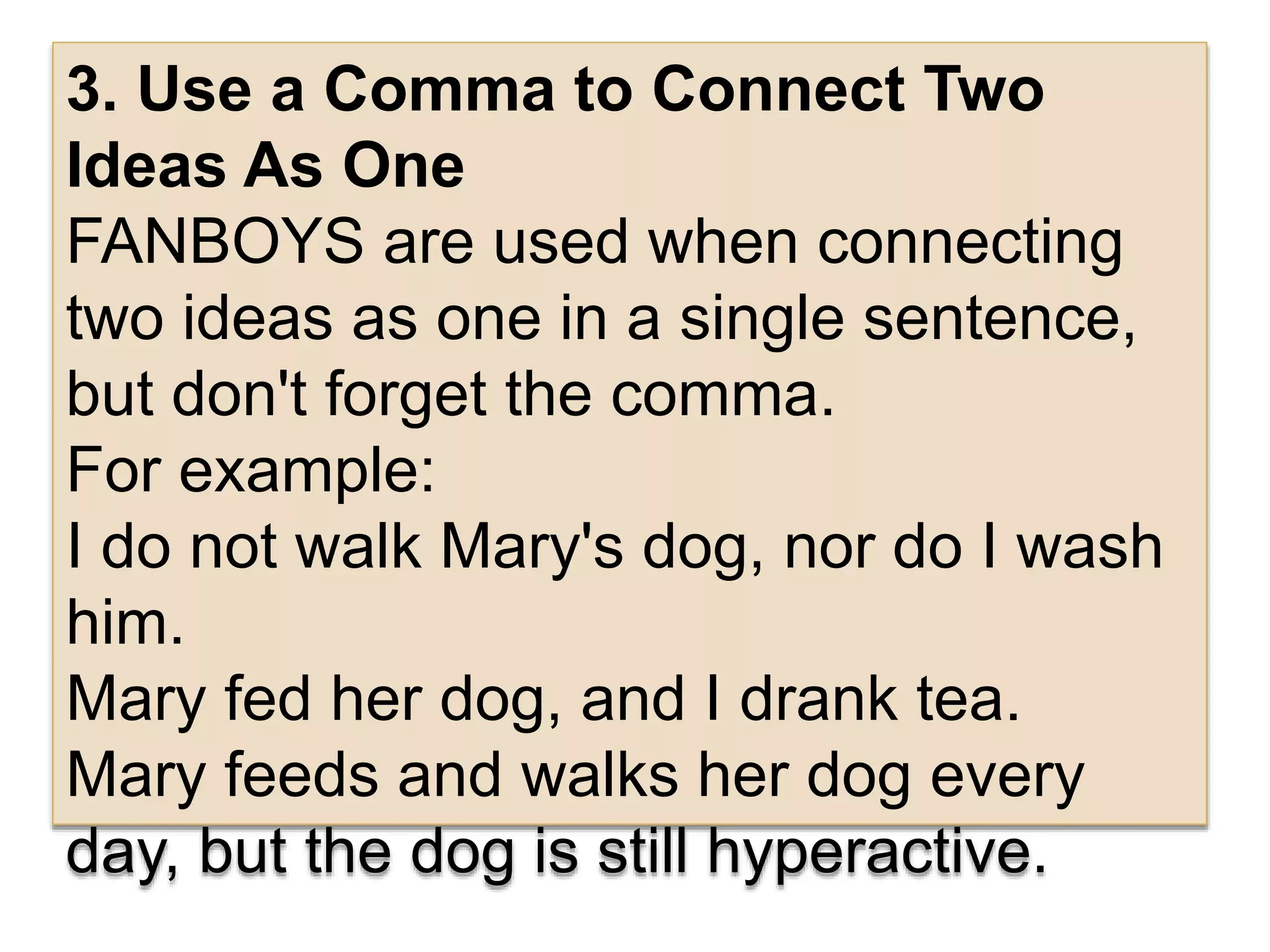 3. Use a Comma to Connect Two
Ideas As One
FANBOYS are used when connecting
two ideas as one in a single sentence,
but don't forget the comma.
For example:
I do not walk Mary's dog, nor do I wash
him.
Mary fed her dog, and I drank tea.
Mary feeds and walks her dog every
day, but the dog is still hyperactive.
 