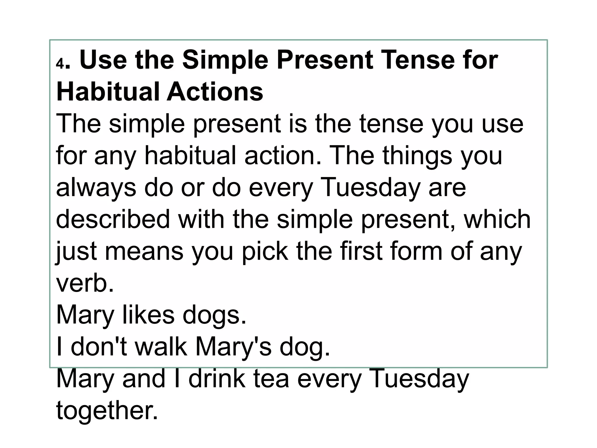 4. Use the Simple Present Tense for
Habitual Actions
The simple present is the tense you use
for any habitual action. The things you
always do or do every Tuesday are
described with the simple present, which
just means you pick the first form of any
verb.
Mary likes dogs.
I don't walk Mary's dog.
Mary and I drink tea every Tuesday
together.
 