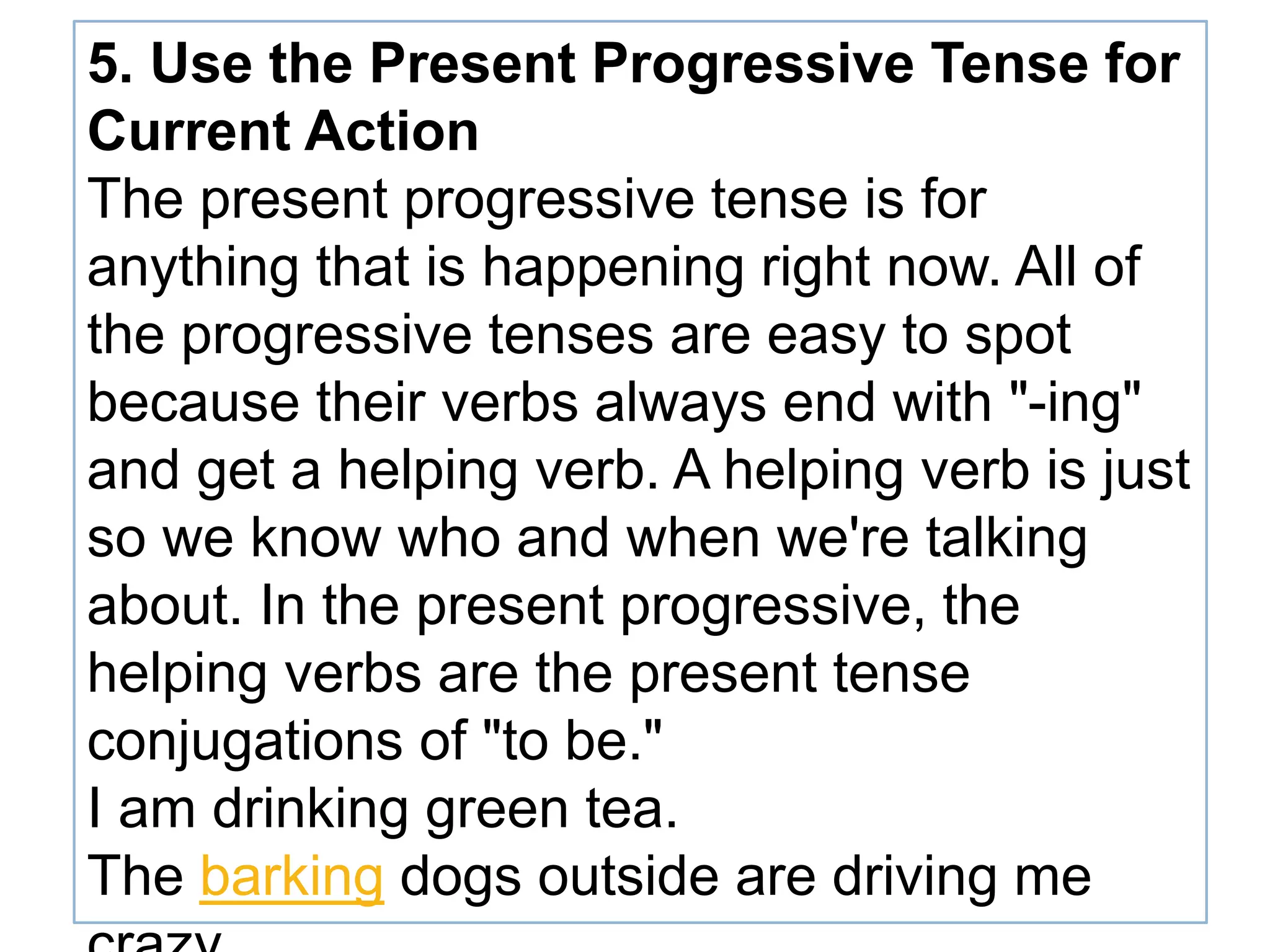 5. Use the Present Progressive Tense for
Current Action
The present progressive tense is for
anything that is happening right now. All of
the progressive tenses are easy to spot
because their verbs always end with "-ing"
and get a helping verb. A helping verb is just
so we know who and when we're talking
about. In the present progressive, the
helping verbs are the present tense
conjugations of "to be."
I am drinking green tea.
The barking dogs outside are driving me
 