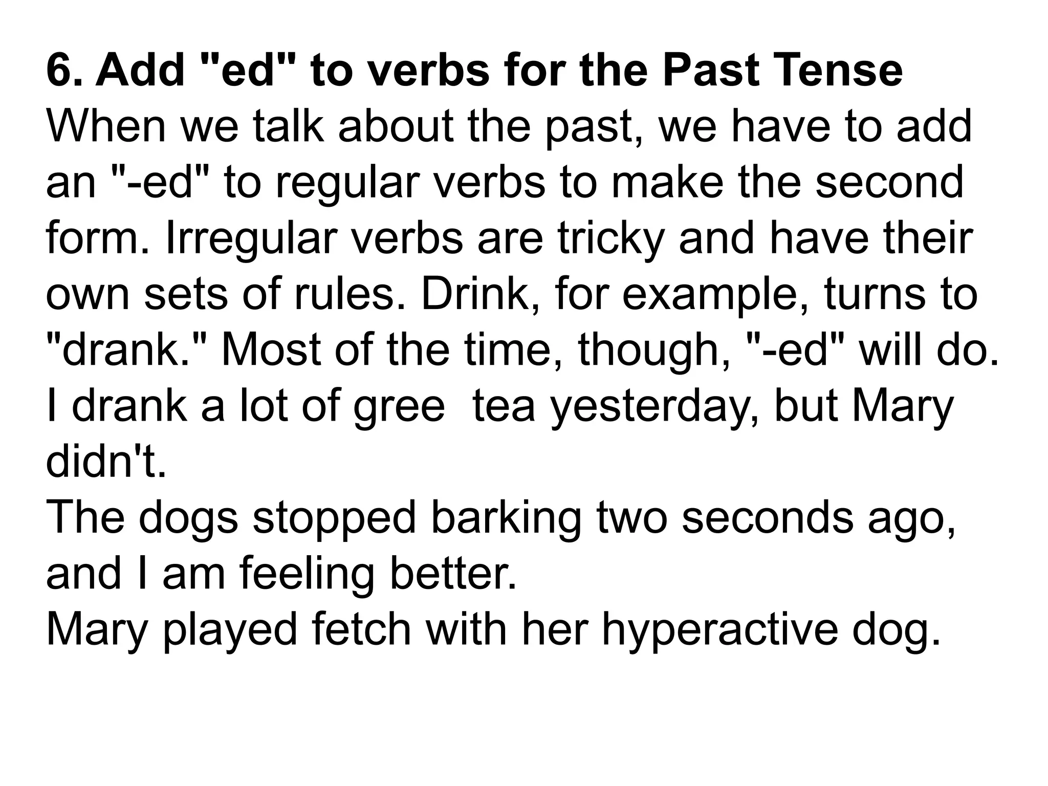 6. Add "ed" to verbs for the Past Tense
When we talk about the past, we have to add
an "-ed" to regular verbs to make the second
form. Irregular verbs are tricky and have their
own sets of rules. Drink, for example, turns to
"drank." Most of the time, though, "-ed" will do.
I drank a lot of gree tea yesterday, but Mary
didn't.
The dogs stopped barking two seconds ago,
and I am feeling better.
Mary played fetch with her hyperactive dog.
 