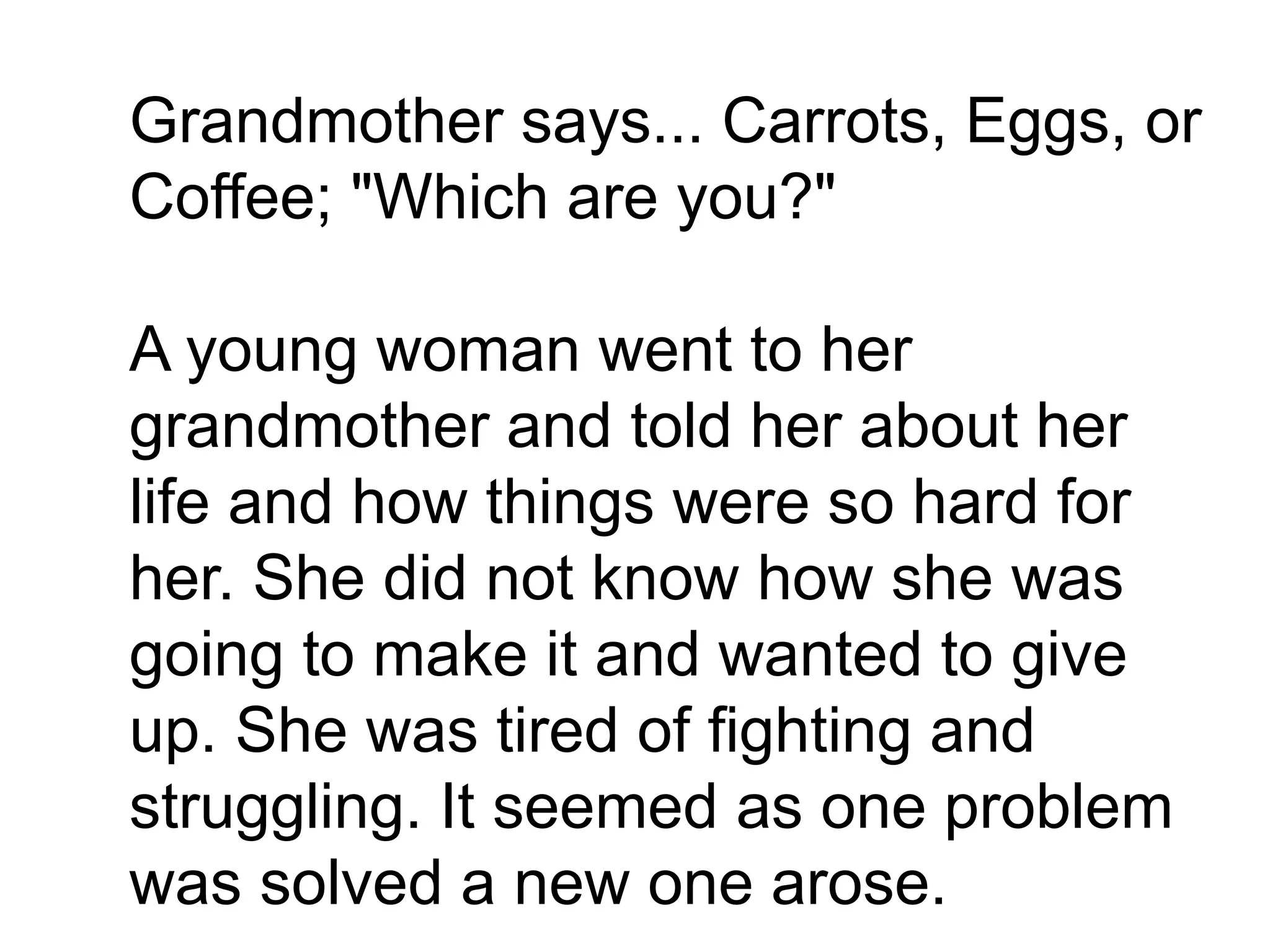 Grandmother says... Carrots, Eggs, or
Coffee; "Which are you?"
A young woman went to her
grandmother and told her about her
life and how things were so hard for
her. She did not know how she was
going to make it and wanted to give
up. She was tired of fighting and
struggling. It seemed as one problem
was solved a new one arose.
 