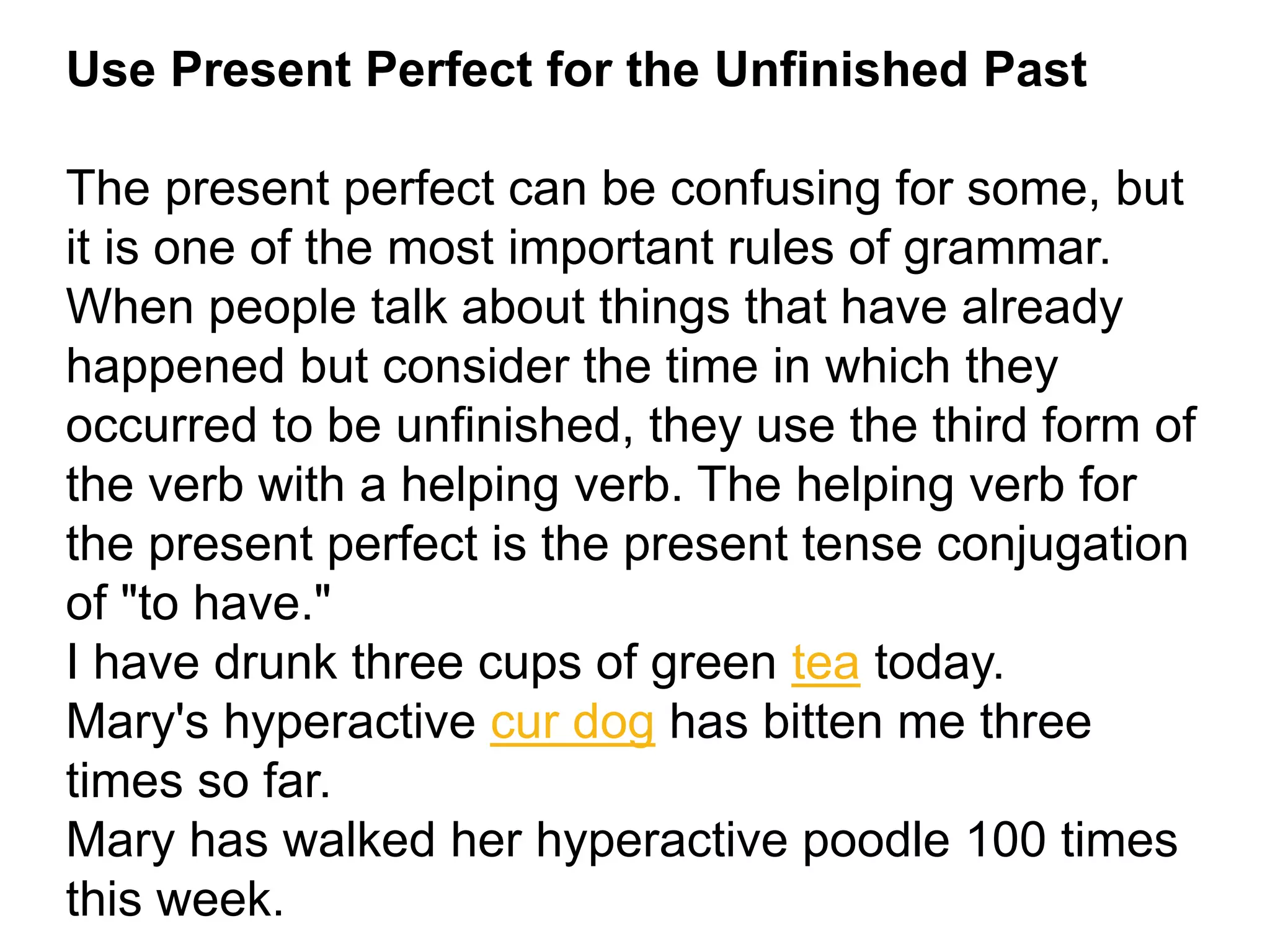 Use Present Perfect for the Unfinished Past
The present perfect can be confusing for some, but
it is one of the most important rules of grammar.
When people talk about things that have already
happened but consider the time in which they
occurred to be unfinished, they use the third form of
the verb with a helping verb. The helping verb for
the present perfect is the present tense conjugation
of "to have."
I have drunk three cups of green tea today.
Mary's hyperactive cur dog has bitten me three
times so far.
Mary has walked her hyperactive poodle 100 times
this week.
 