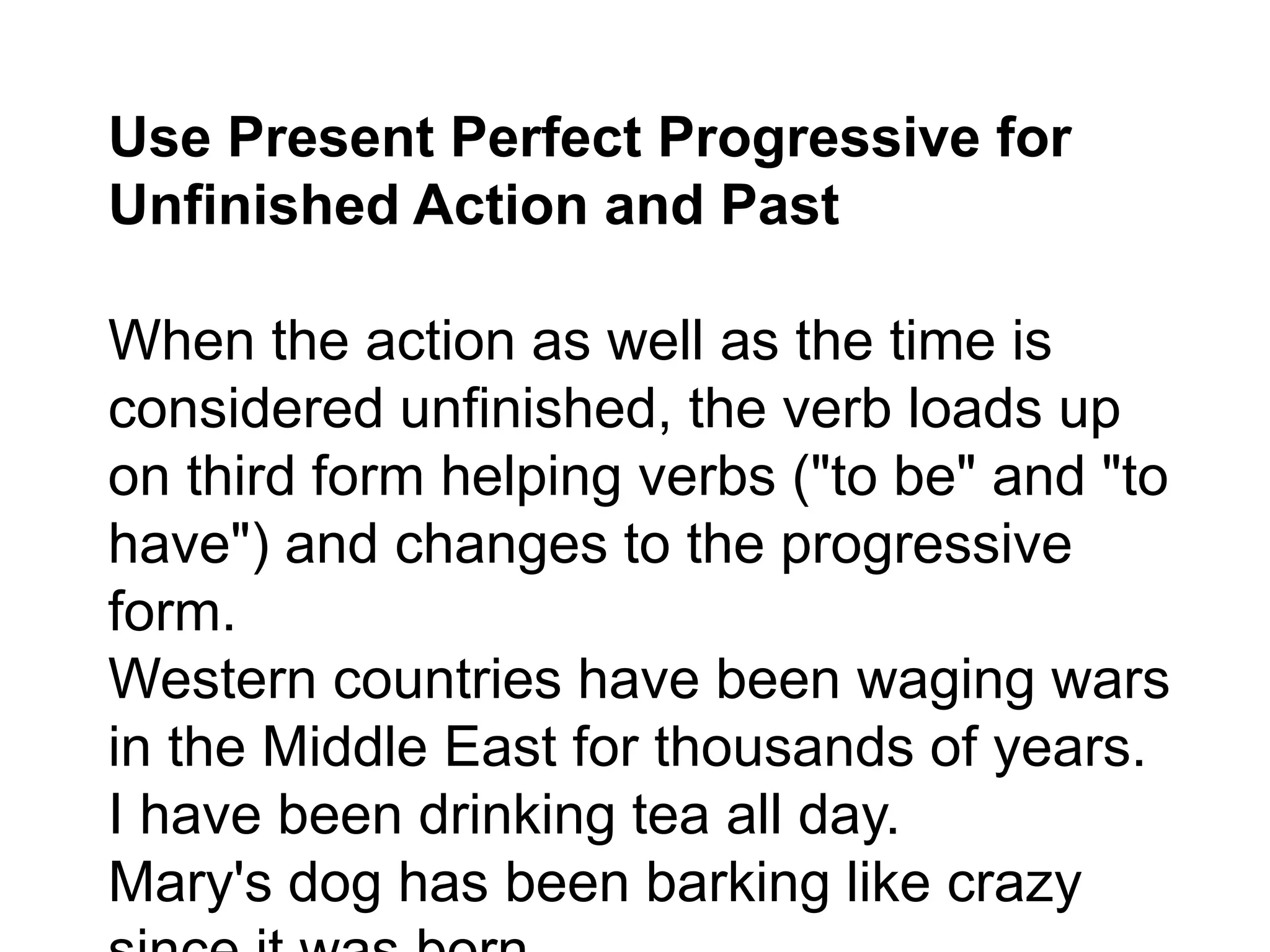 Use Present Perfect Progressive for
Unfinished Action and Past
When the action as well as the time is
considered unfinished, the verb loads up
on third form helping verbs ("to be" and "to
have") and changes to the progressive
form.
Western countries have been waging wars
in the Middle East for thousands of years.
I have been drinking tea all day.
Mary's dog has been barking like crazy
 