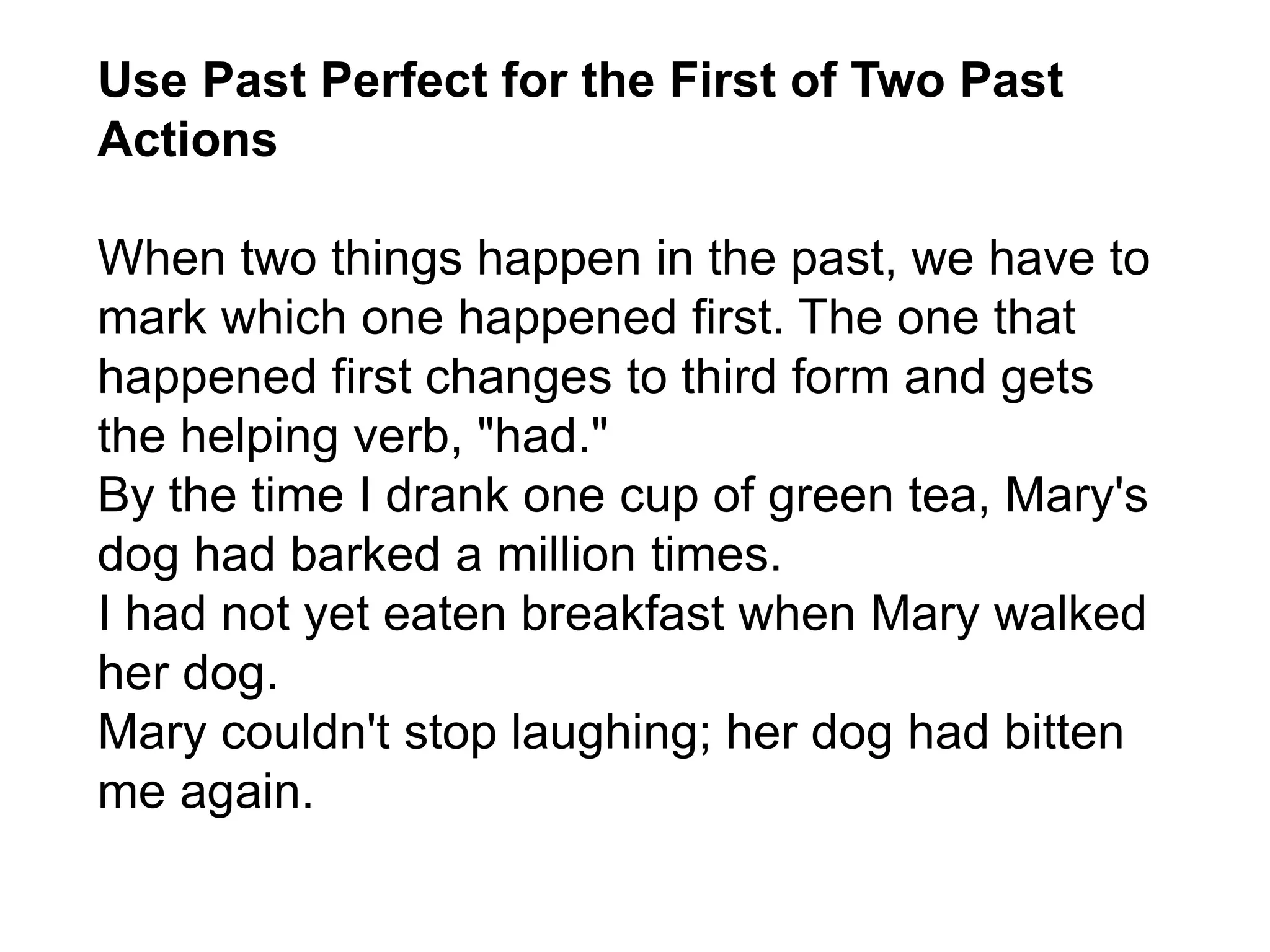 Use Past Perfect for the First of Two Past
Actions
When two things happen in the past, we have to
mark which one happened first. The one that
happened first changes to third form and gets
the helping verb, "had."
By the time I drank one cup of green tea, Mary's
dog had barked a million times.
I had not yet eaten breakfast when Mary walked
her dog.
Mary couldn't stop laughing; her dog had bitten
me again.
 