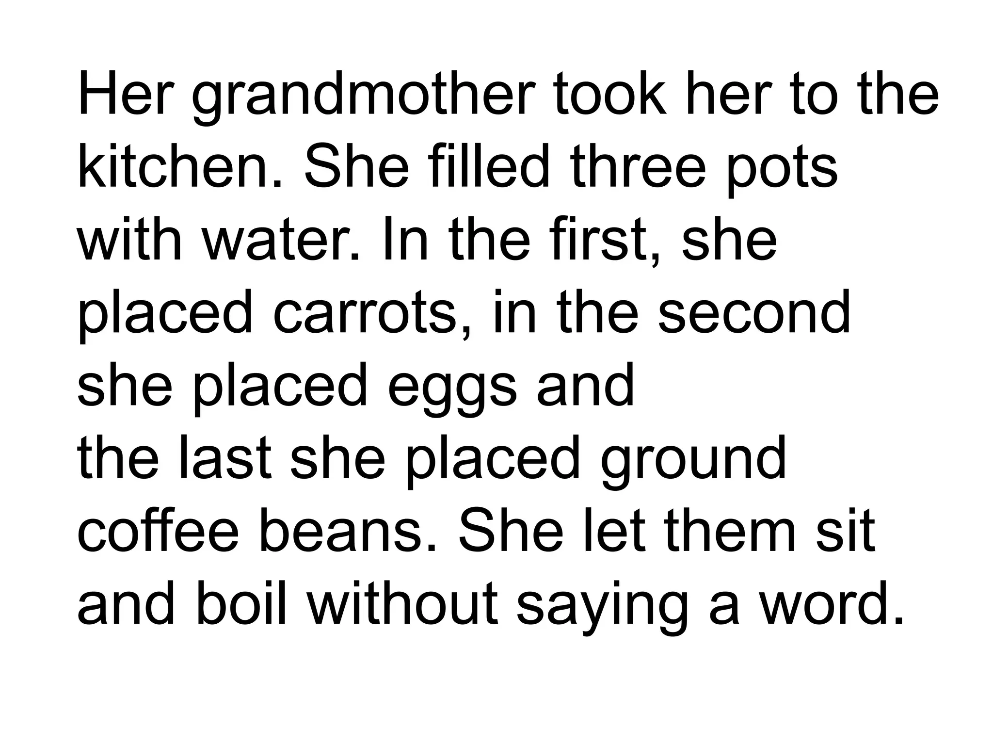 Her grandmother took her to the
kitchen. She filled three pots
with water. In the first, she
placed carrots, in the second
she placed eggs and
the last she placed ground
coffee beans. She let them sit
and boil without saying a word.
 
