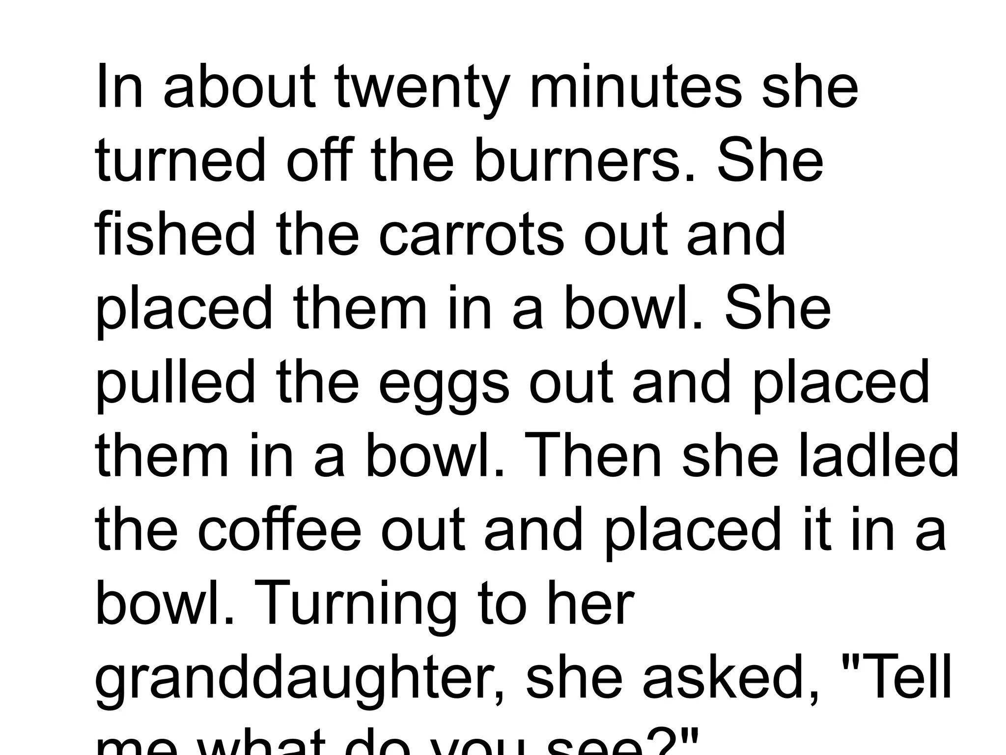 In about twenty minutes she
turned off the burners. She
fished the carrots out and
placed them in a bowl. She
pulled the eggs out and placed
them in a bowl. Then she ladled
the coffee out and placed it in a
bowl. Turning to her
granddaughter, she asked, "Tell
 