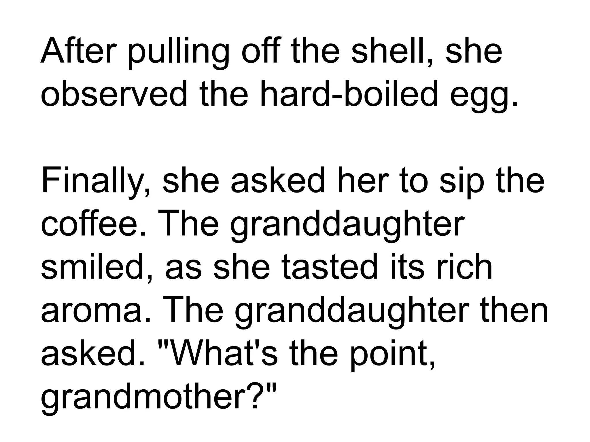 After pulling off the shell, she
observed the hard-boiled egg.
Finally, she asked her to sip the
coffee. The granddaughter
smiled, as she tasted its rich
aroma. The granddaughter then
asked. "What's the point,
grandmother?"
 