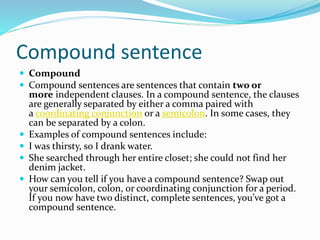 Compound sentence
 Compound
 Compound sentences are sentences that contain two or
more independent clauses. In a compound sentence, the clauses
are generally separated by either a comma paired with
a coordinating conjunction or a semicolon. In some cases, they
can be separated by a colon.
 Examples of compound sentences include:
 I was thirsty, so I drank water.
 She searched through her entire closet; she could not find her
denim jacket.
 How can you tell if you have a compound sentence? Swap out
your semicolon, colon, or coordinating conjunction for a period.
If you now have two distinct, complete sentences, you’ve got a
compound sentence.
 