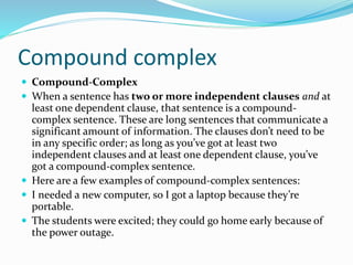 Compound complex
 Compound-Complex
 When a sentence has two or more independent clauses and at
least one dependent clause, that sentence is a compound-
complex sentence. These are long sentences that communicate a
significant amount of information. The clauses don’t need to be
in any specific order; as long as you’ve got at least two
independent clauses and at least one dependent clause, you’ve
got a compound-complex sentence.
 Here are a few examples of compound-complex sentences:
 I needed a new computer, so I got a laptop because they’re
portable.
 The students were excited; they could go home early because of
the power outage.
 