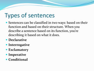 Types of sentences
 Sentences can be classified in two ways: based on their
function and based on their structure. When you
describe a sentence based on its function, you’re
describing it based on what it does.
 Declarative
 Interrogative
 Exclamatory
 Imperative
 Conditional
 