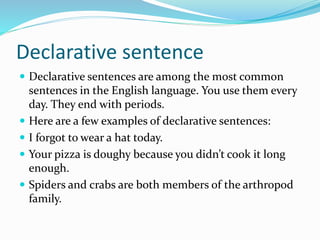 Declarative sentence
 Declarative sentences are among the most common
sentences in the English language. You use them every
day. They end with periods.
 Here are a few examples of declarative sentences:
 I forgot to wear a hat today.
 Your pizza is doughy because you didn’t cook it long
enough.
 Spiders and crabs are both members of the arthropod
family.
 
