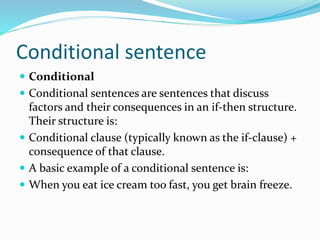 Conditional sentence
 Conditional
 Conditional sentences are sentences that discuss
factors and their consequences in an if-then structure.
Their structure is:
 Conditional clause (typically known as the if-clause) +
consequence of that clause.
 A basic example of a conditional sentence is:
 When you eat ice cream too fast, you get brain freeze.
 