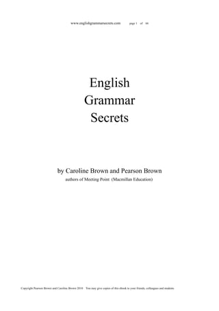 www.englishgrammarsecrets.com                  page 1   of   66




                                                   English
                                                  Grammar
                                                   Secrets


                             by Caroline Brown and Pearson Brown
                                   authors of Meeting Point (Macmillan Education)




Copyright Pearson Brown and Caroline Brown 2010 You may give copies of this ebook to your friends, colleagues and students
 