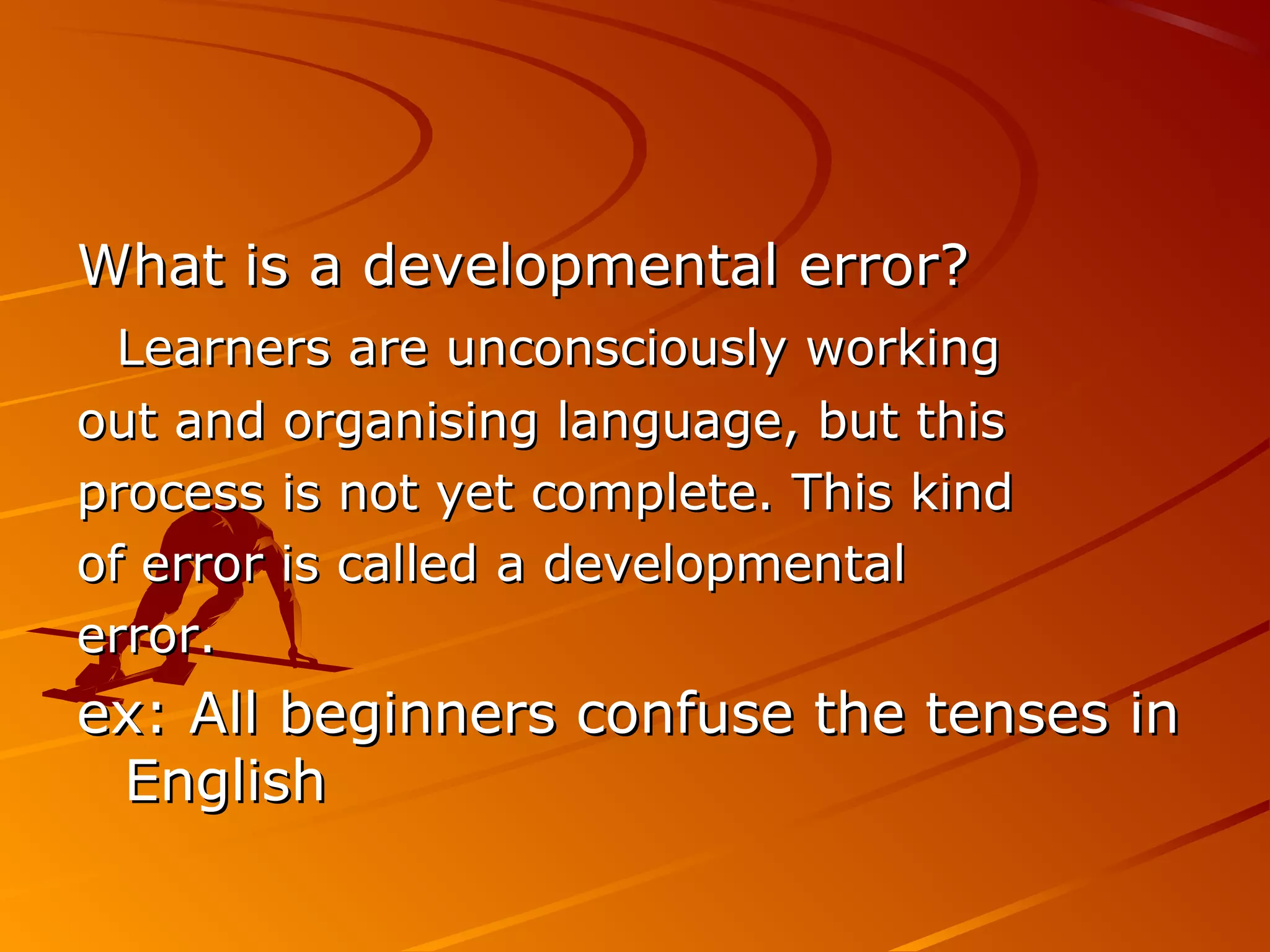 What is a developmental error?What is a developmental error?
Learners are unconsciously workingLearners are unconsciously working
out and organising language, but thisout and organising language, but this
process is not yet complete. This kindprocess is not yet complete. This kind
of error is called a developmentalof error is called a developmental
error.error.
ex: All beginners confuse the tenses inex: All beginners confuse the tenses in
EnglishEnglish
 