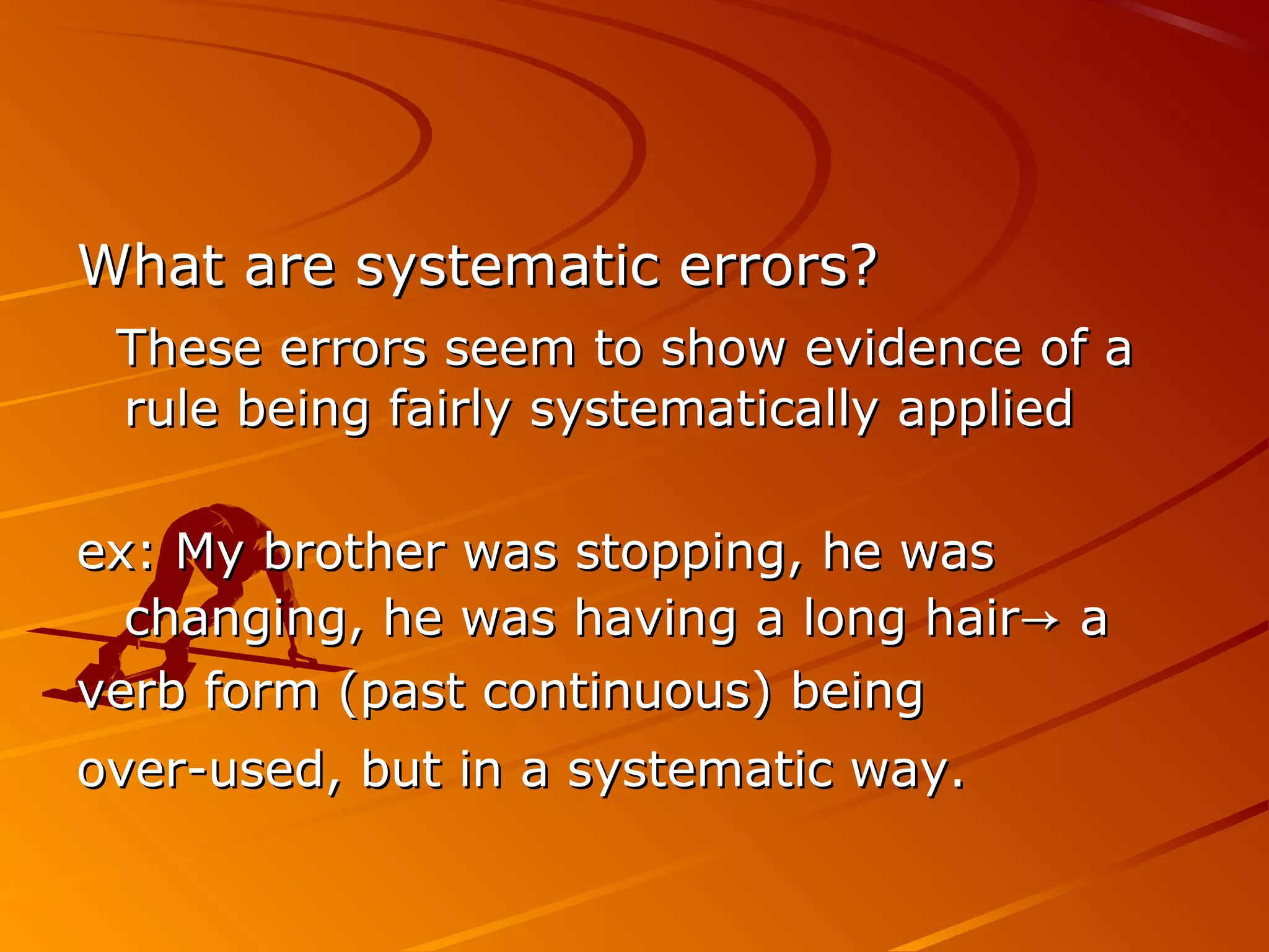 What are systematic errors?What are systematic errors?
These errors seem to show evidence of aThese errors seem to show evidence of a
rule being fairly systematically appliedrule being fairly systematically applied
ex: My brother was stopping, he wasex: My brother was stopping, he was
changing, he was having a long hairchanging, he was having a long hair→→ aa
verb form (past continuous) beingverb form (past continuous) being
over-used, but in a systematic way.over-used, but in a systematic way.
 